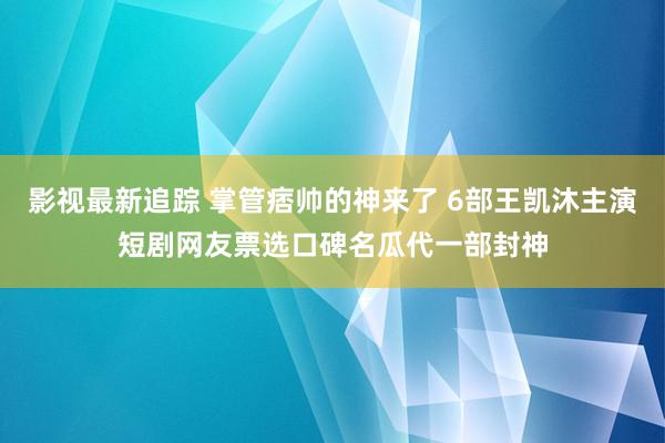 影视最新追踪 掌管痞帅的神来了 6部王凯沐主演短剧网友票选口碑名瓜代一部封神