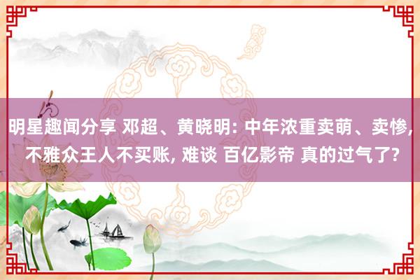 明星趣闻分享 邓超、黄晓明: 中年浓重卖萌、卖惨, 不雅众王人不买账, 难谈 百亿影帝 真的过气了?