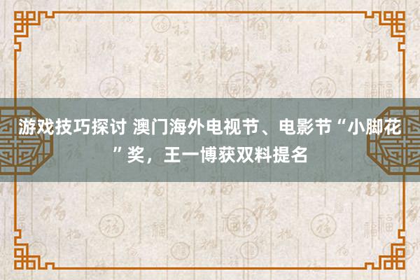 游戏技巧探讨 澳门海外电视节、电影节“小脚花”奖，王一博获双料提名