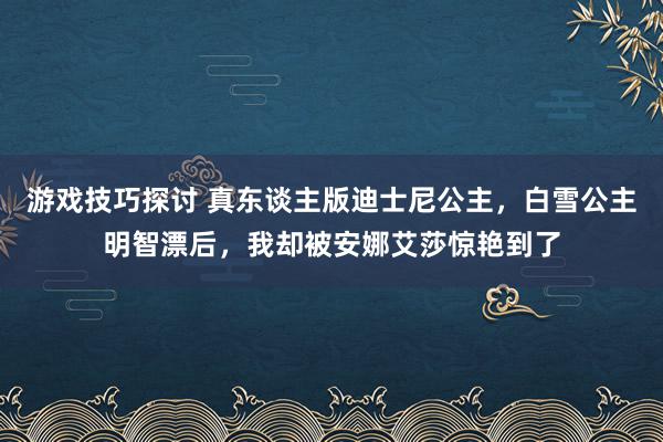 游戏技巧探讨 真东谈主版迪士尼公主，白雪公主明智漂后，我却被安娜艾莎惊艳到了