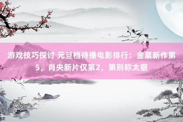 游戏技巧探讨 元旦档待播电影排行：金晨新作第5，肖央新片仅第2，第别称太狠