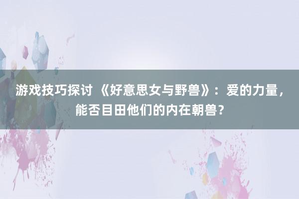 游戏技巧探讨 《好意思女与野兽》：爱的力量，能否目田他们的内在朝兽？