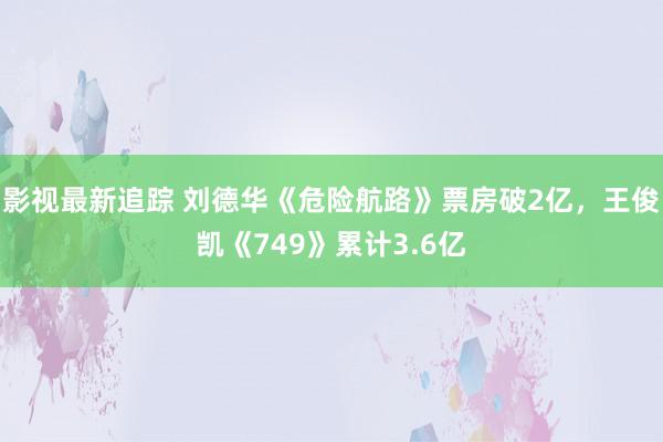 影视最新追踪 刘德华《危险航路》票房破2亿，王俊凯《749》累计3.6亿