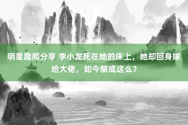 明星趣闻分享 李小龙死在她的床上，她却回身嫁给大佬，如今酿成这么？