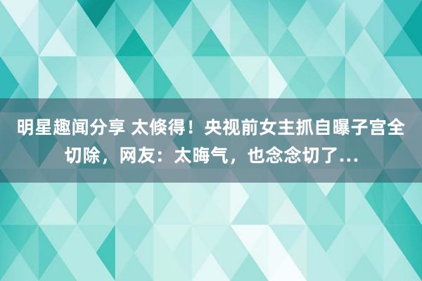 明星趣闻分享 太倏得！央视前女主抓自曝子宫全切除，网友：太晦气，也念念切了…