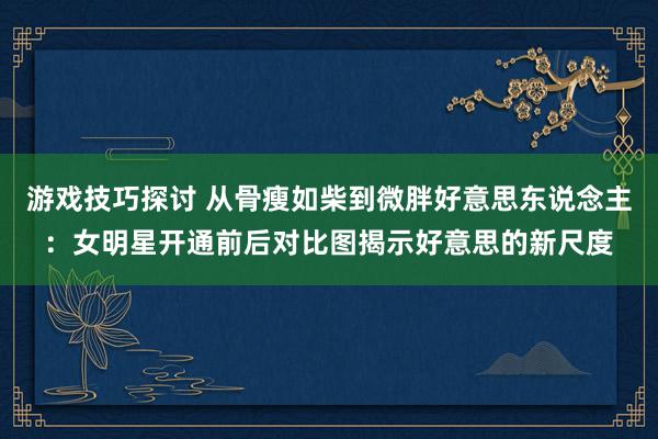 游戏技巧探讨 从骨瘦如柴到微胖好意思东说念主：女明星开通前后对比图揭示好意思的新尺度