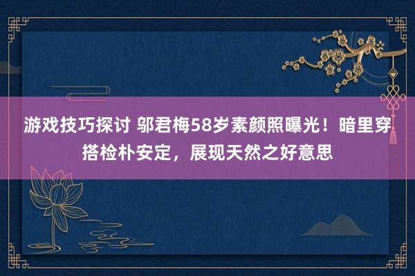 游戏技巧探讨 邬君梅58岁素颜照曝光！暗里穿搭检朴安定，展现天然之好意思