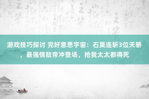 游戏技巧探讨 完好意思宇宙：石昊连斩3位天骄，最强情敌帝冲登场，抢我太太都得死