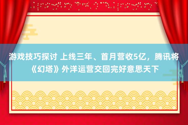 游戏技巧探讨 上线三年、首月营收5亿，腾讯将《幻塔》外洋运营交回完好意思天下