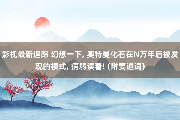 影视最新追踪 幻想一下, 奥特曼化石在N万年后被发现的模式, 病弱误看! (附要道词)