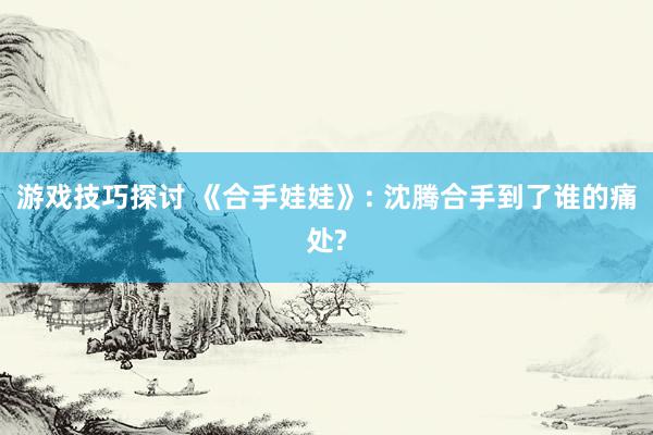 游戏技巧探讨 《合手娃娃》: 沈腾合手到了谁的痛处?