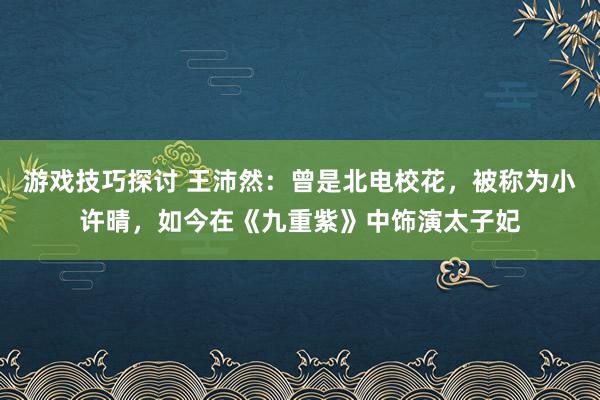 游戏技巧探讨 王沛然：曾是北电校花，被称为小许晴，如今在《九重紫》中饰演太子妃