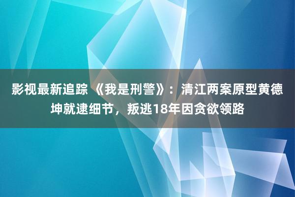 影视最新追踪 《我是刑警》：清江两案原型黄德坤就逮细节，叛逃18年因贪欲领路