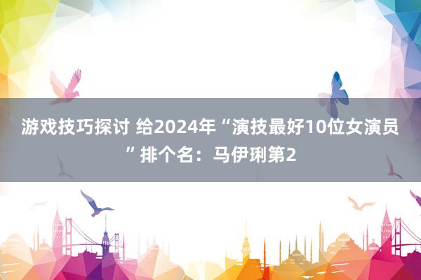 游戏技巧探讨 给2024年“演技最好10位女演员”排个名：马伊琍第2