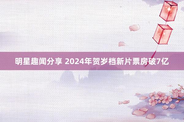 明星趣闻分享 2024年贺岁档新片票房破7亿