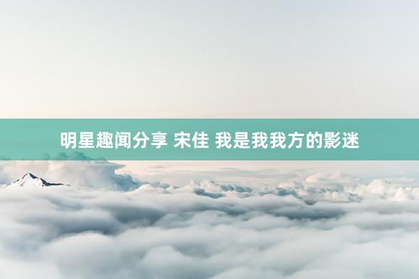 明星趣闻分享 宋佳 我是我我方的影迷