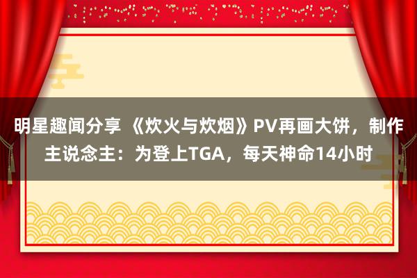 明星趣闻分享 《炊火与炊烟》PV再画大饼，制作主说念主：为登上TGA，每天神命14小时