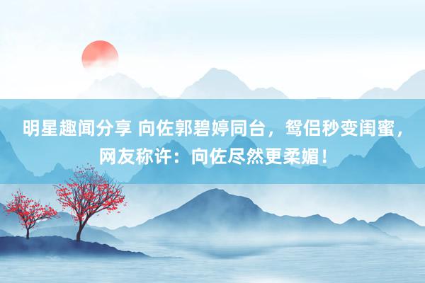 明星趣闻分享 向佐郭碧婷同台，鸳侣秒变闺蜜，网友称许：向佐尽然更柔媚！