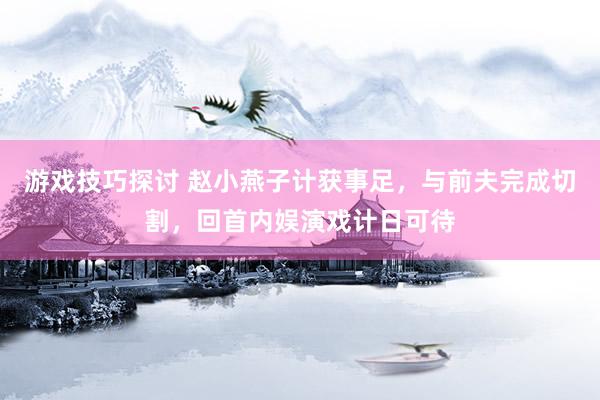 游戏技巧探讨 赵小燕子计获事足，与前夫完成切割，回首内娱演戏计日可待