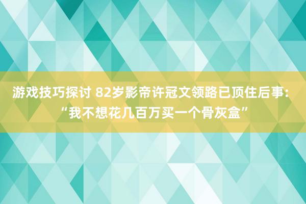 游戏技巧探讨 82岁影帝许冠文领路已顶住后事: “我不想花几百万买一个骨灰盒”