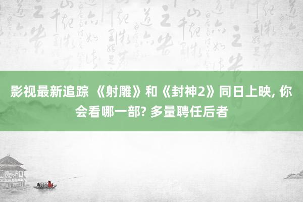 影视最新追踪 《射雕》和《封神2》同日上映, 你会看哪一部? 多量聘任后者