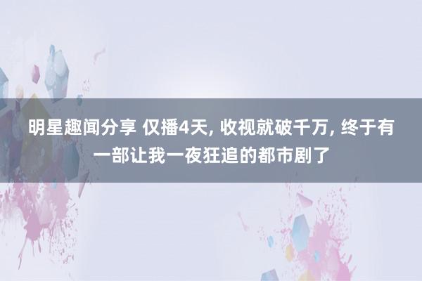 明星趣闻分享 仅播4天, 收视就破千万, 终于有一部让我一夜狂追的都市剧了