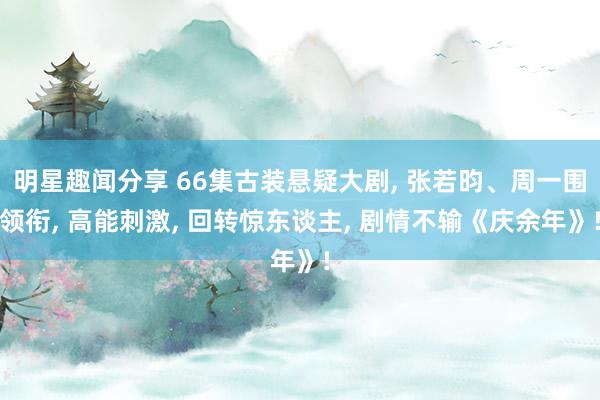 明星趣闻分享 66集古装悬疑大剧, 张若昀、周一围领衔, 高能刺激, 回转惊东谈主, 剧情不输《庆余年》!