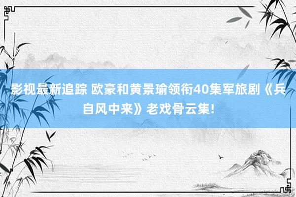 影视最新追踪 欧豪和黄景瑜领衔40集军旅剧《兵自风中来》老戏骨云集!