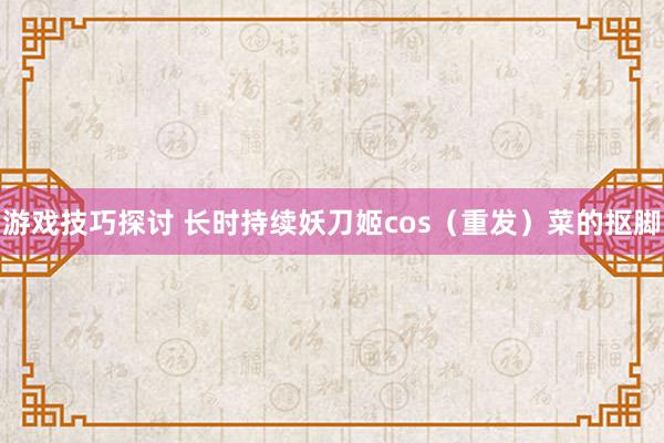 游戏技巧探讨 长时持续妖刀姬cos（重发）菜的抠脚