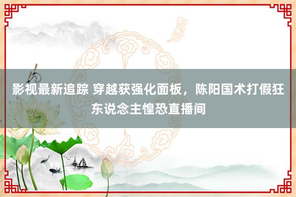 影视最新追踪 穿越获强化面板，陈阳国术打假狂东说念主惶恐直播间