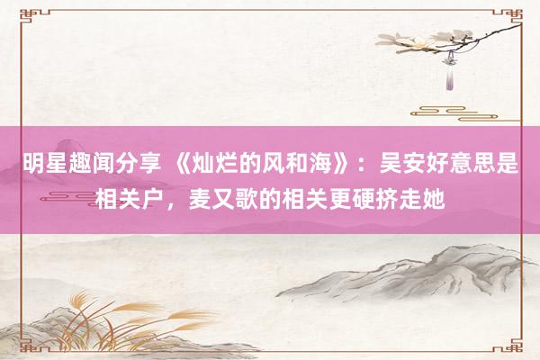 明星趣闻分享 《灿烂的风和海》：吴安好意思是相关户，麦又歌的相关更硬挤走她