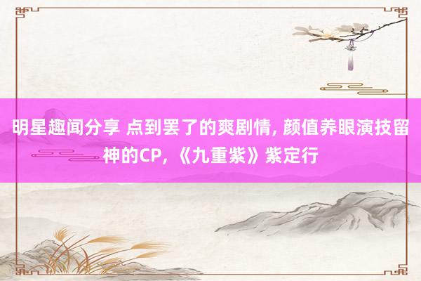 明星趣闻分享 点到罢了的爽剧情, 颜值养眼演技留神的CP, 《九重紫》紫定行