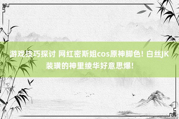 游戏技巧探讨 网红密斯姐cos原神脚色! 白丝JK装璜的神里绫华好意思爆!