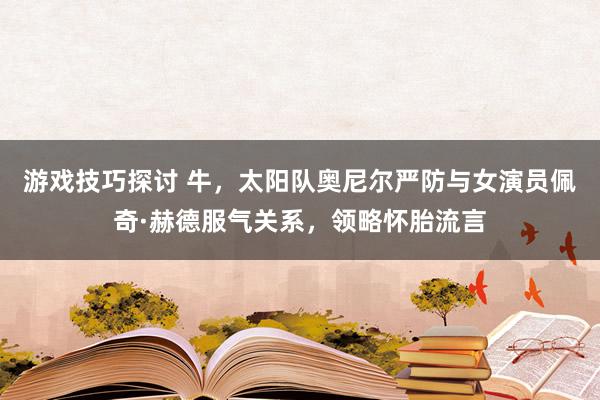 游戏技巧探讨 牛，太阳队奥尼尔严防与女演员佩奇·赫德服气关系，领略怀胎流言