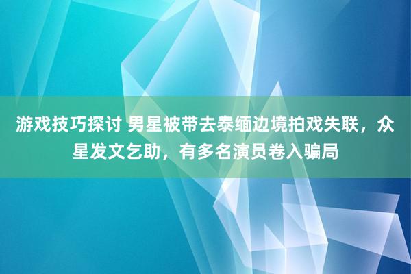 游戏技巧探讨 男星被带去泰缅边境拍戏失联，众星发文乞助，有多名演员卷入骗局