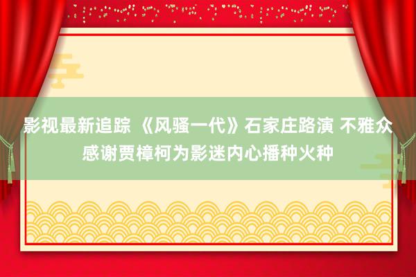 影视最新追踪 《风骚一代》石家庄路演 不雅众感谢贾樟柯为影迷内心播种火种