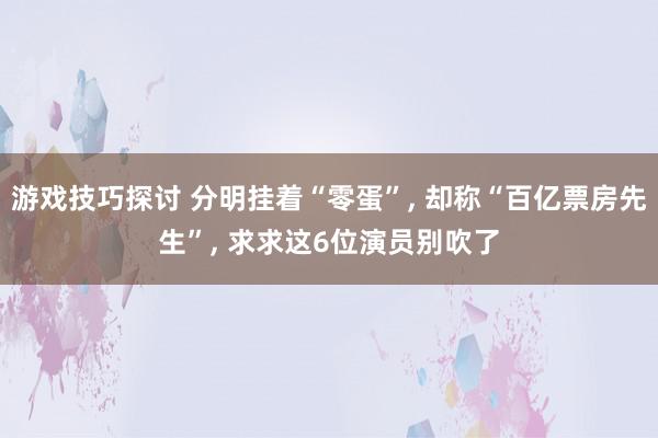 游戏技巧探讨 分明挂着“零蛋”, 却称“百亿票房先生”, 求求这6位演员别吹了