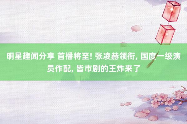 明星趣闻分享 首播将至! 张凌赫领衔, 国度一级演员作配, 皆市剧的王炸来了