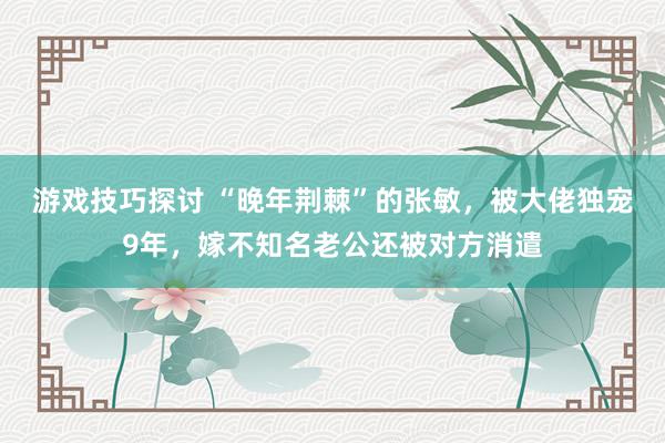 游戏技巧探讨 “晚年荆棘”的张敏，被大佬独宠9年，嫁不知名老公还被对方消遣