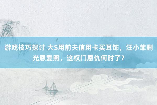 游戏技巧探讨 大S用前夫信用卡买耳饰，汪小菲删光恩爱照，这权门恩仇何时了？