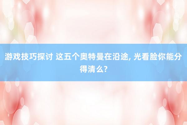 游戏技巧探讨 这五个奥特曼在沿途, 光看脸你能分得清么?