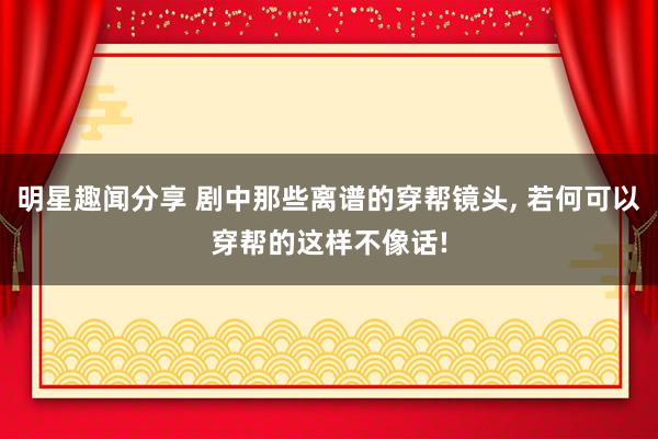 明星趣闻分享 剧中那些离谱的穿帮镜头, 若何可以穿帮的这样不像话!