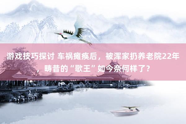 游戏技巧探讨 车祸瘫痪后，被浑家扔养老院22年，畴昔的“歌王”如今奈何样了？