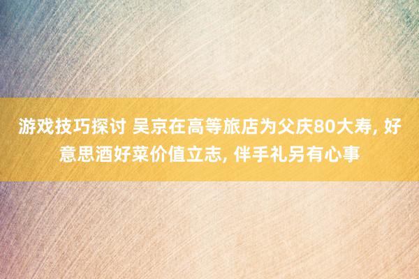 游戏技巧探讨 吴京在高等旅店为父庆80大寿, 好意思酒好菜价值立志, 伴手礼另有心事