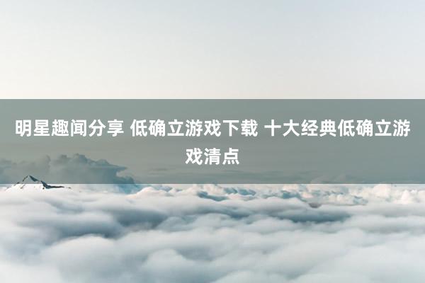 明星趣闻分享 低确立游戏下载 十大经典低确立游戏清点