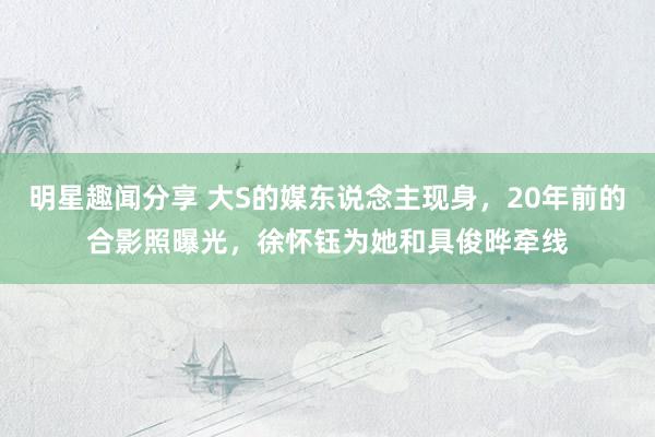 明星趣闻分享 大S的媒东说念主现身，20年前的合影照曝光，徐怀钰为她和具俊晔牵线