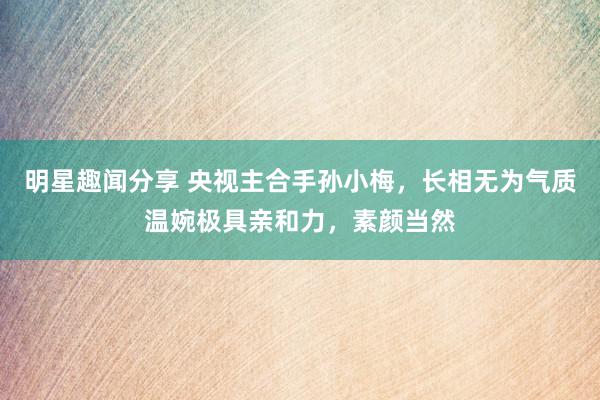 明星趣闻分享 央视主合手孙小梅，长相无为气质温婉极具亲和力，素颜当然