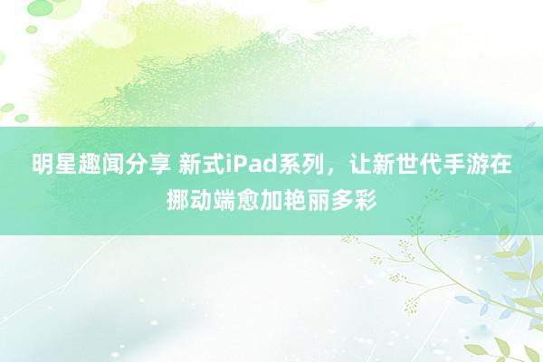 明星趣闻分享 新式iPad系列，让新世代手游在挪动端愈加艳丽多彩