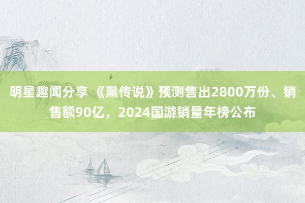 明星趣闻分享 《黑传说》预测售出2800万份、销售额90亿，2024国游销量年榜公布