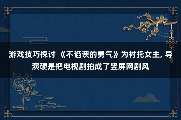 游戏技巧探讨 《不谄谀的勇气》为衬托女主, 导演硬是把电视剧拍成了竖屏网剧风